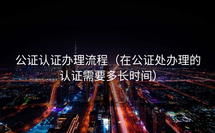 公证认证办理流程（在公证处办理的认证需要多长时间）