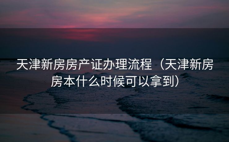天津新房房产证办理流程（天津新房房本什么时候可以拿到）
