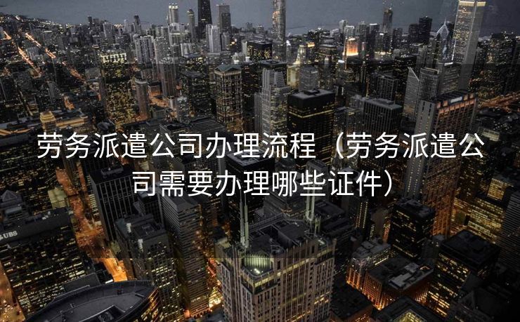 劳务派遣公司办理流程（劳务派遣公司需要办理哪些证件）