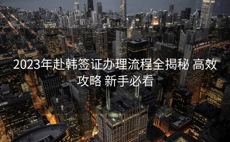2023年赴韩签证办理流程全揭秘 高效攻略 新手必看