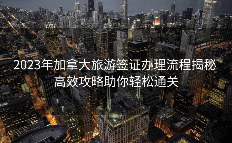2023年加拿大旅游签证办理流程揭秘 高效攻略助你轻松通关
