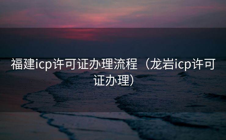 福建icp许可证办理流程（龙岩icp许可证办理）