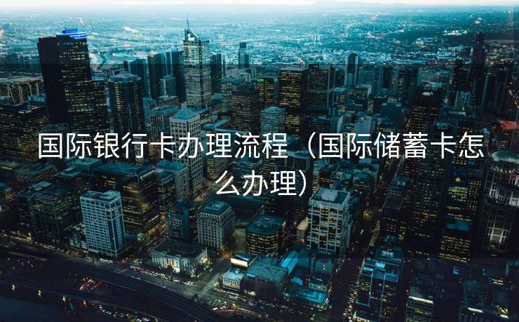 国际银行卡办理流程（国际储蓄卡怎么办理）