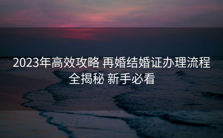 2023年高效攻略 再婚结婚证办理流程全揭秘 新手必看