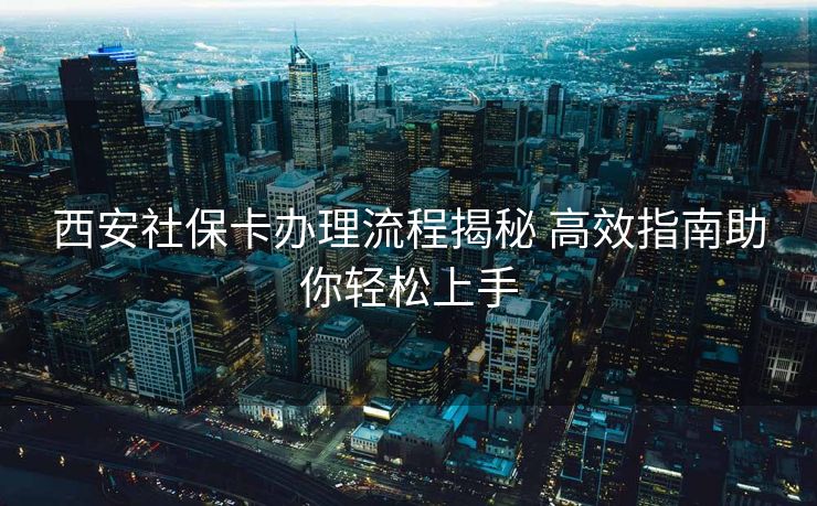 西安社保卡办理流程揭秘 高效指南助你轻松上手