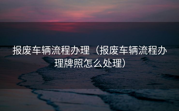 报废车辆流程办理(报废车辆流程办理牌照怎么处理) 报废车辆流程办理(报废车辆流程办理牌照怎么处理)