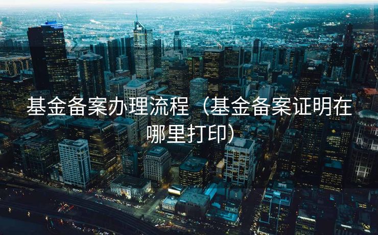 基金备案办理流程（基金备案证明在哪里打印）