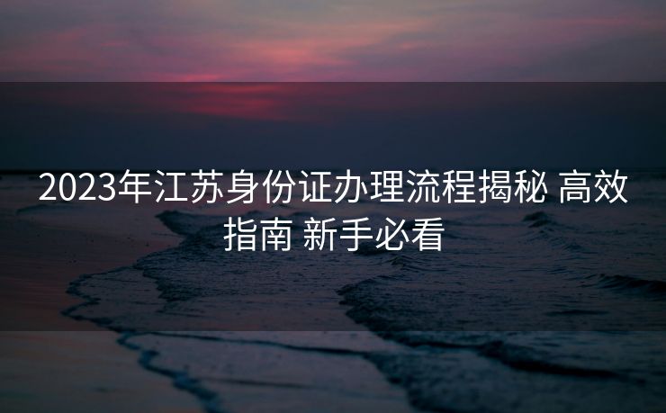 2023年江苏身份证办理流程揭秘 高效指南 新手必看