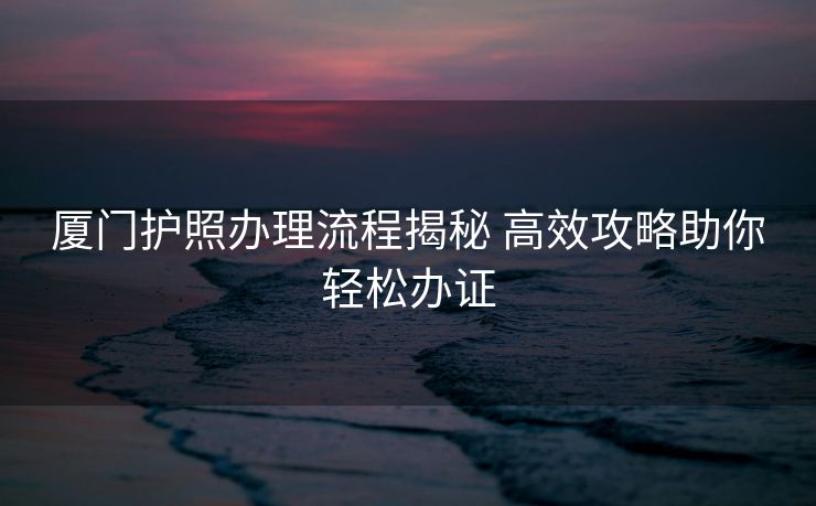 厦门护照办理流程揭秘 高效攻略助你轻松办证