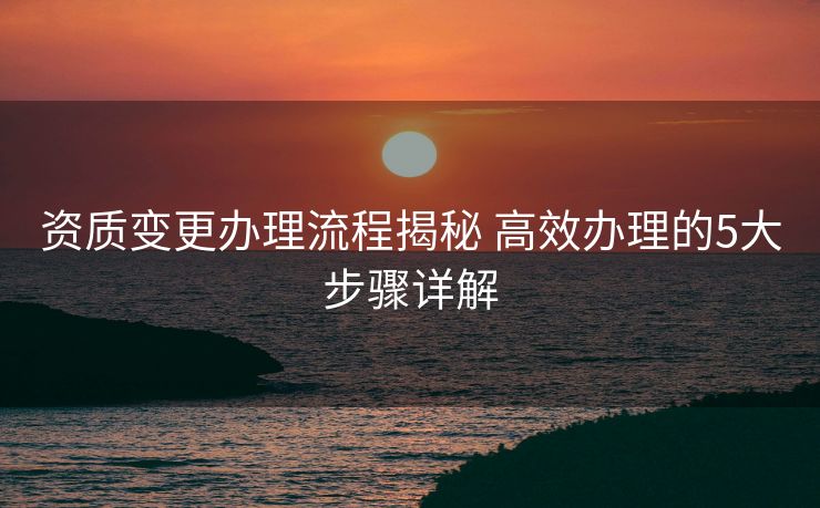 资质变更办理流程揭秘 高效办理的5大步骤详解