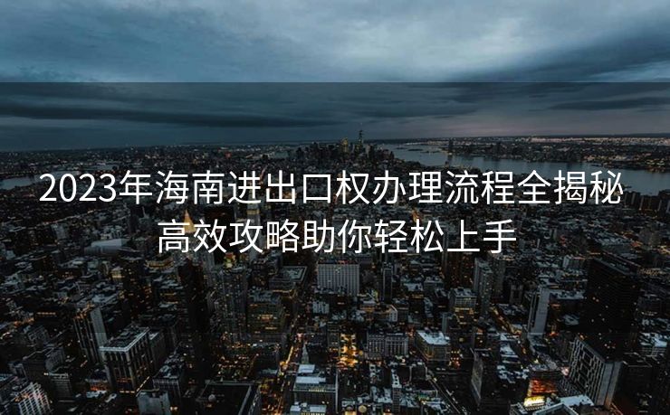 2023年海南进出口权办理流程全揭秘 高效攻略助你轻松上手 2023年海南进出口权办理流程全揭秘 高效攻略助你轻松上手