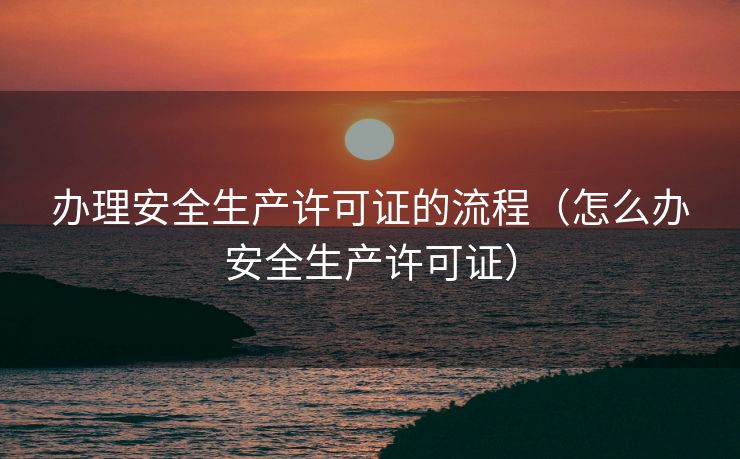 办理安全生产许可证的流程（怎么办安全生产许可证）