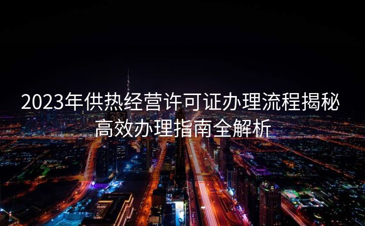 2023年供热经营许可证办理流程揭秘 高效办理指南全解析 2023年供热经营许可证办理流程揭秘 高效办理指南全解析