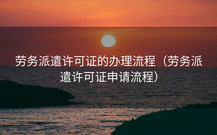 劳务派遣许可证的办理流程(劳务派遣许可证申请流程) 劳务派遣许可证的办理流程(劳务派遣许可证申请流程)