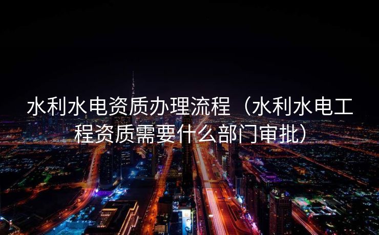 水利水电资质办理流程(水利水电工程资质需要什么部门审批) 水利水电资质办理流程(水利水电工程资质需要什么部门审批)