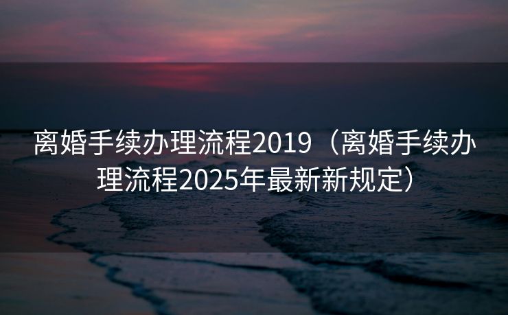 离婚手续办理流程2019(离婚手续办理流程2025年最新新规定) 离婚手续办理流程2019(离婚手续办理流程2025年最新新规定)