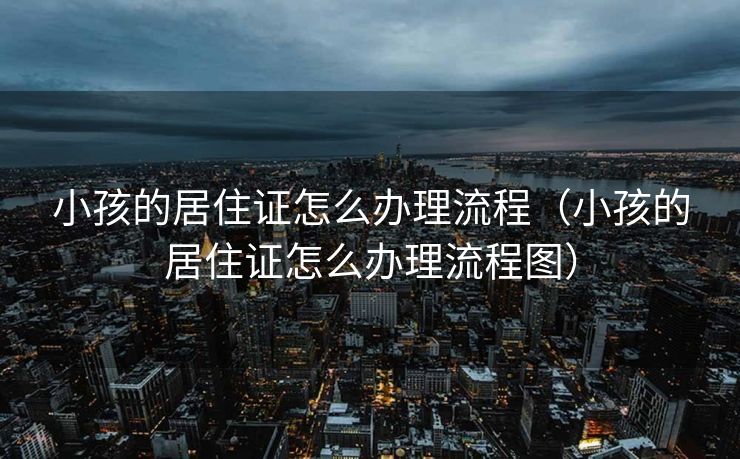 小孩的居住证怎么办理流程（小孩的居住证怎么办理流程图）