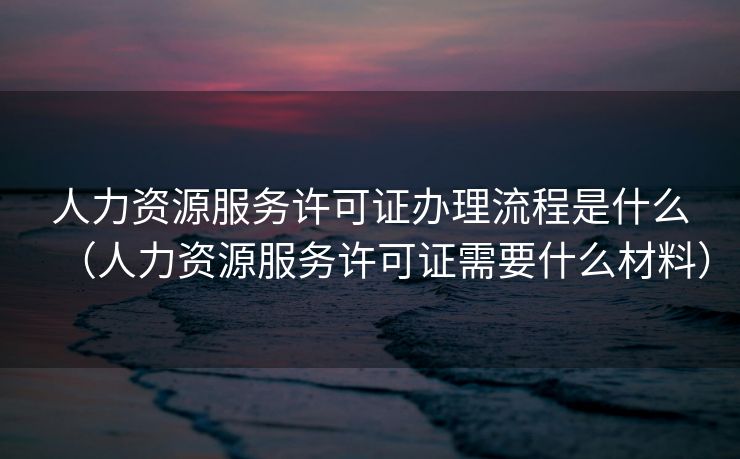 人力资源服务许可证办理流程是什么（人力资源服务许可证需要什么材料）
