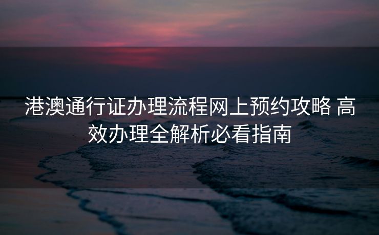 港澳通行证办理流程网上预约攻略 高效办理全解析必看指南 港澳通行证办理流程网上预约攻略 高效办理全解析必看指南