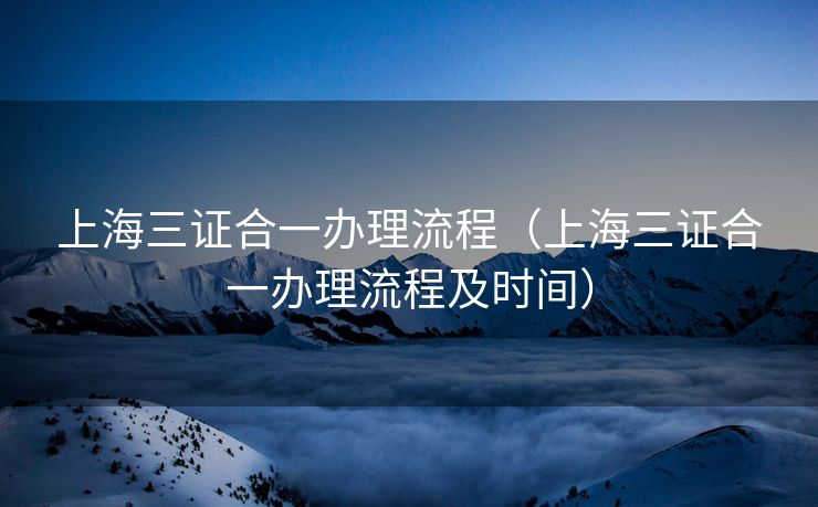 上海三证合一办理流程（上海三证合一办理流程及时间）