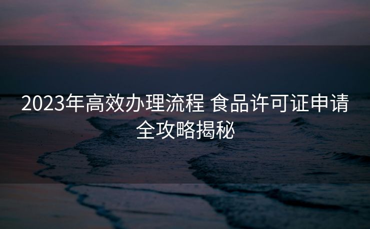 2023年高效办理流程 食品许可证申请全攻略揭秘