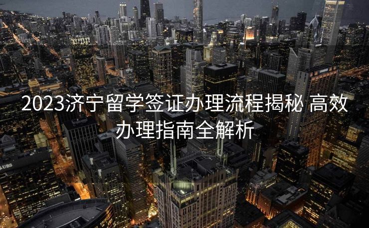 2023济宁留学签证办理流程揭秘 高效办理指南全解析