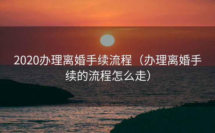 2020办理离婚手续流程(办理离婚手续的流程怎么走) 2020办理离婚手续流程(办理离婚手续的流程怎么走)