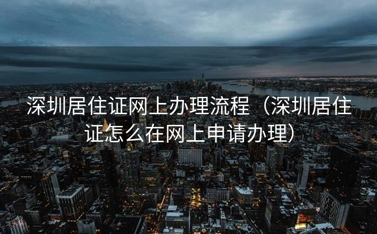 深圳居住证网上办理流程（深圳居住证怎么在网上申请办理）