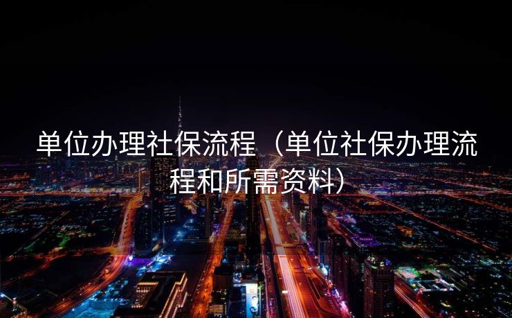 单位办理社保流程(单位社保办理流程和所需资料) 单位办理社保流程(单位社保办理流程和所需资料)