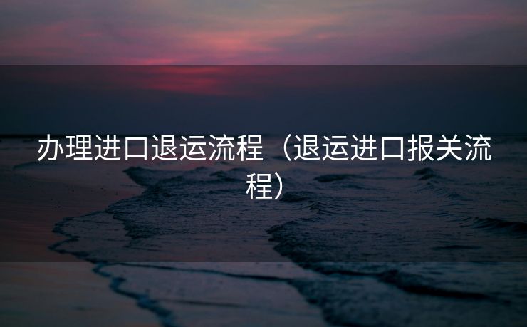 办理进口退运流程（退运进口报关流程）