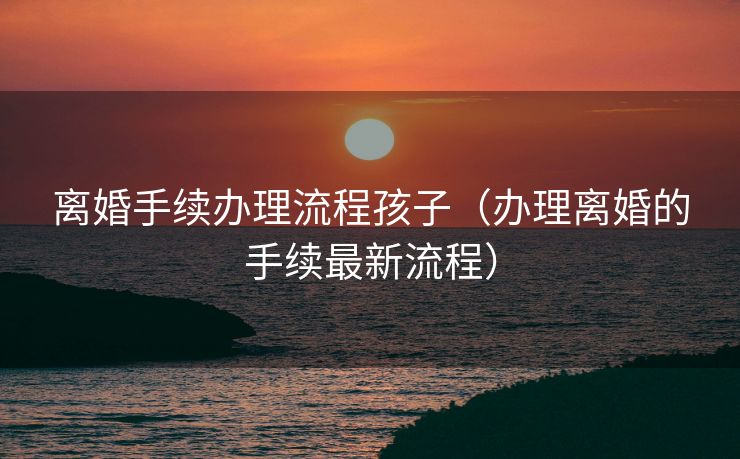 离婚手续办理流程孩子（办理离婚的手续最新流程）