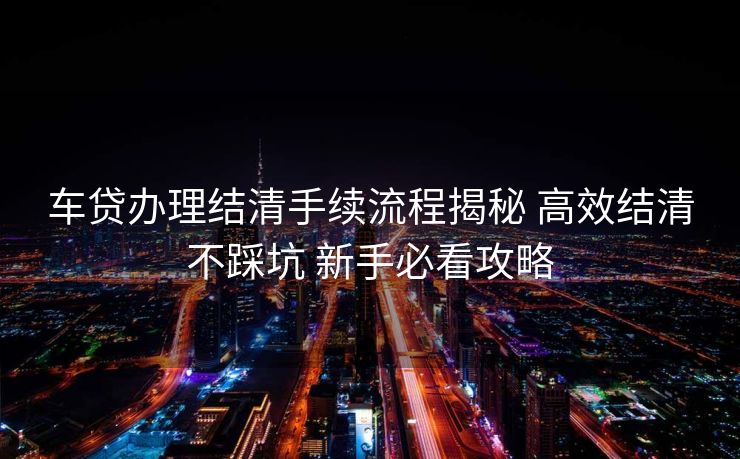 车贷办理结清手续流程揭秘 高效结清不踩坑 新手必看攻略