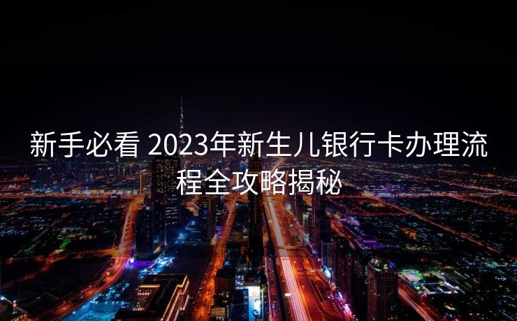 新手必看 2023年新生儿银行卡办理流程全攻略揭秘 新手必看 2023年新生儿银行卡办理流程全攻略揭秘