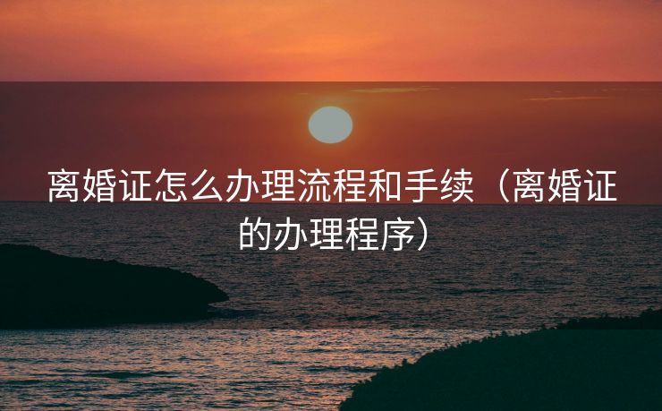 离婚证怎么办理流程和手续（离婚证的办理程序）