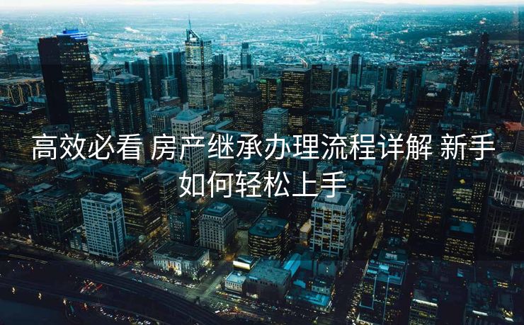 高效必看 房产继承办理流程详解 新手如何轻松上手 高效必看 房产继承办理流程详解 新手如何轻松上手