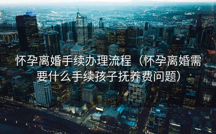 怀孕离婚手续办理流程（怀孕离婚需要什么手续孩子抚养费问题）