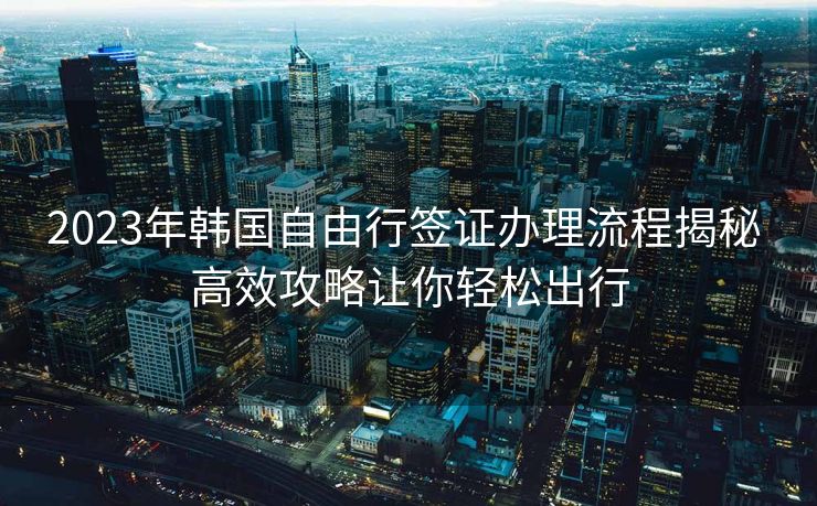 2023年韩国自由行签证办理流程揭秘 高效攻略让你轻松出行
