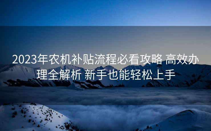 2023年农机补贴流程必看攻略 高效办理全解析 新手也能轻松上手