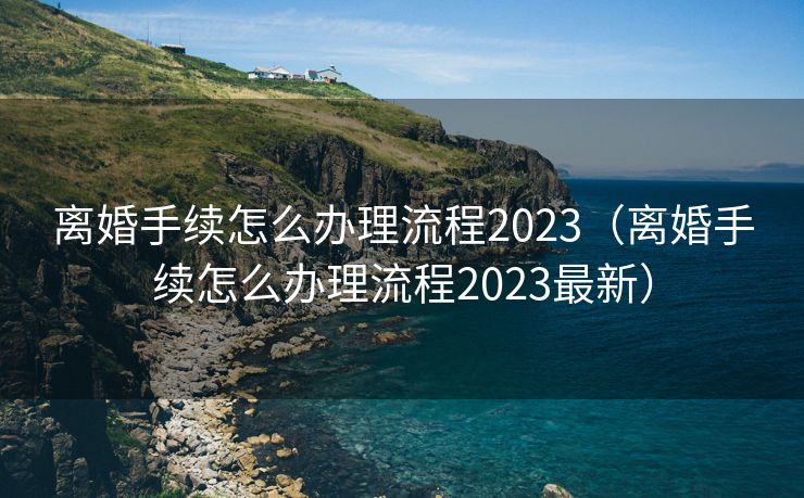 离婚手续怎么办理流程2023（离婚手续怎么办理流程2023最新）