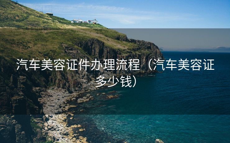 汽车美容证件办理流程(汽车美容证多少钱) 汽车美容证件办理流程(汽车美容证多少钱)