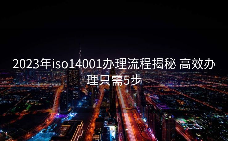 2023年iso14001办理流程揭秘 高效办理只需5步 2023年iso14001办理流程揭秘 高效办理只需5步