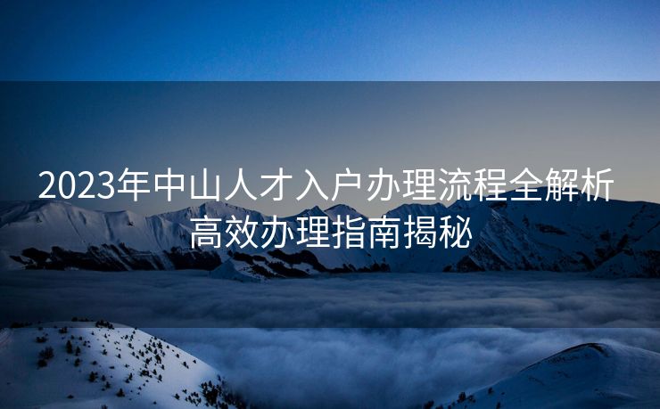 2023年中山人才入户办理流程全解析 高效办理指南揭秘