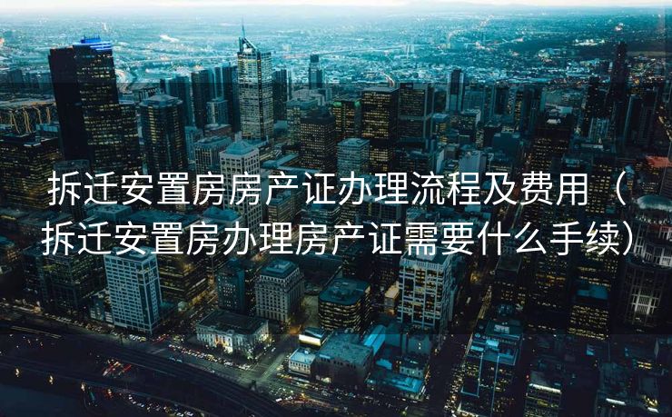 拆迁安置房房产证办理流程及费用（拆迁安置房办理房产证需要什么手续）
