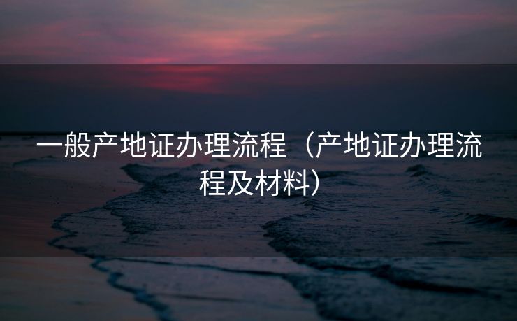 一般产地证办理流程（产地证办理流程及材料）