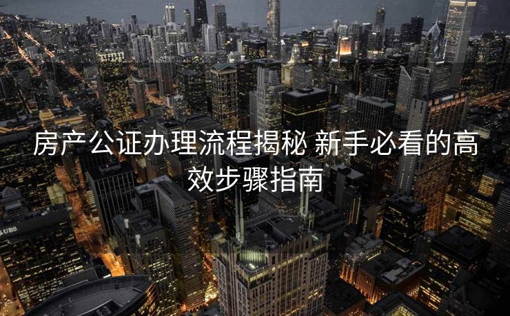 房产公证办理流程揭秘 新手必看的高效步骤指南