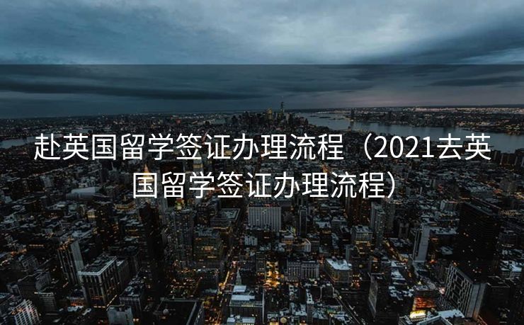 赴英国留学签证办理流程（2021去英国留学签证办理流程）