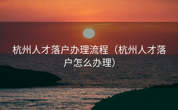 杭州人才落户办理流程（杭州人才落户怎么办理）