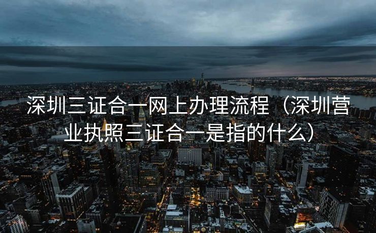深圳三证合一网上办理流程（深圳营业执照三证合一是指的什么）