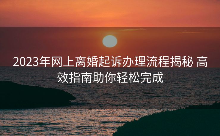 2023年网上离婚起诉办理流程揭秘 高效指南助你轻松完成