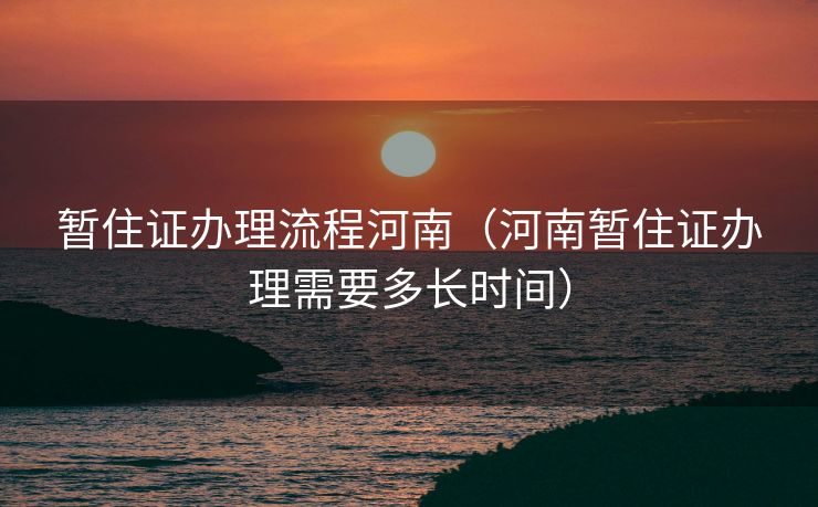 暂住证办理流程河南（河南暂住证办理需要多长时间）